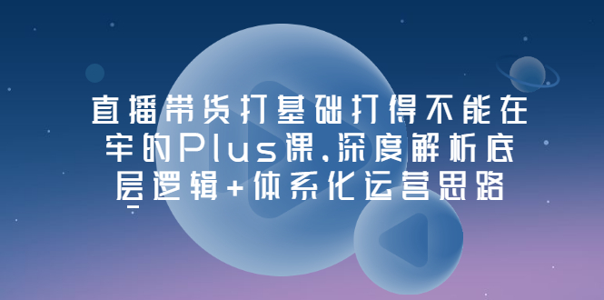 【副业项目3627期】直播带货运营培训课程：深度解析底层逻辑+体系化运营思路-小白副业网