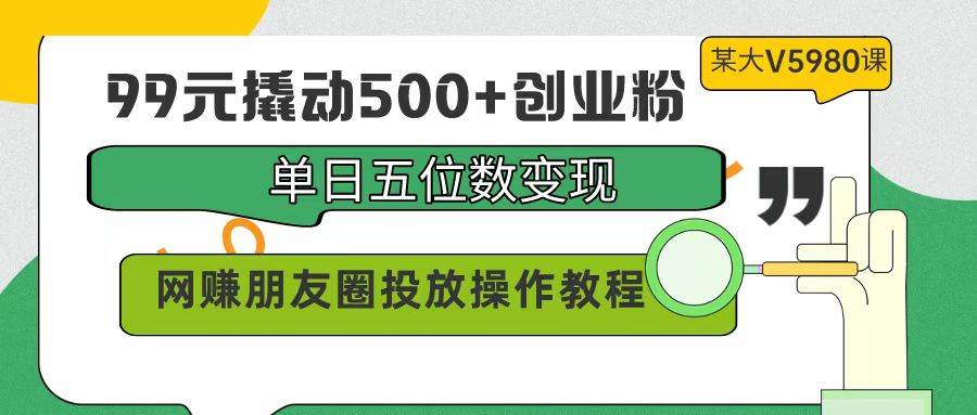 99元撬动500+创业粉，单日五位数变现，网赚朋友圈投放操作教程价值5980！-小白副业网