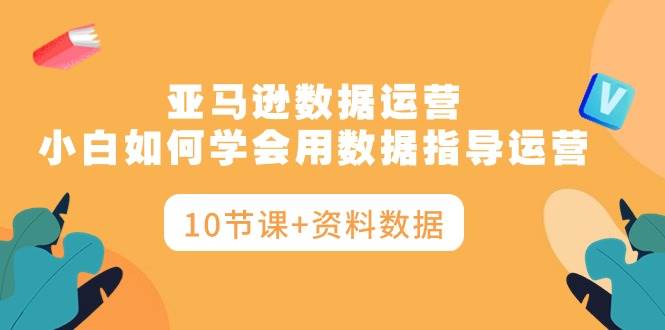 亚马逊数据运营，小白如何学会用数据指导运营（10节课+资料数据）-小白副业网