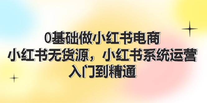 0基础做小红书电商，小红书无货源，小红书系统运营，入门到精通 (70节)-小白副业网